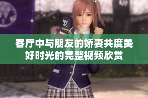 客廳中與朋友的嬌妻共度美好時光的完整視頻欣賞