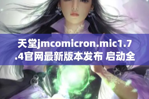 天堂jmcomicron.mic1.7.4官網最新版本發布 啟動全新游戲體驗與精彩內容