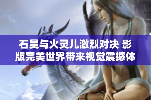 石昊與火靈兒激烈對(duì)決 影版完美世界帶來(lái)視覺(jué)震撼體驗(yàn)