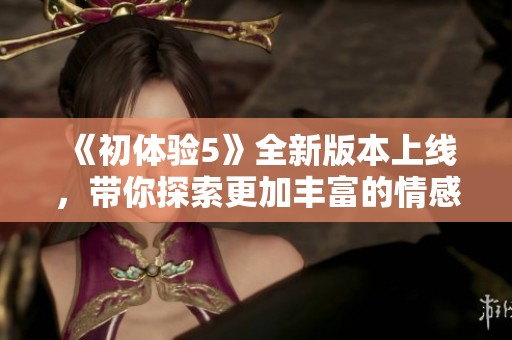 《初體驗5》全新版本上線，帶你探索更加豐富的情感與刺激冒險之旅