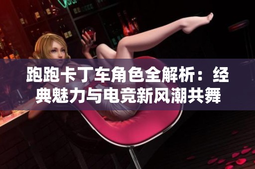 跑跑卡丁車角色全解析：經(jīng)典魅力與電競新風(fēng)潮共舞