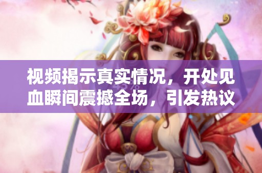 視頻揭示真實情況，開處見血瞬間震撼全場，引發熱議與討論