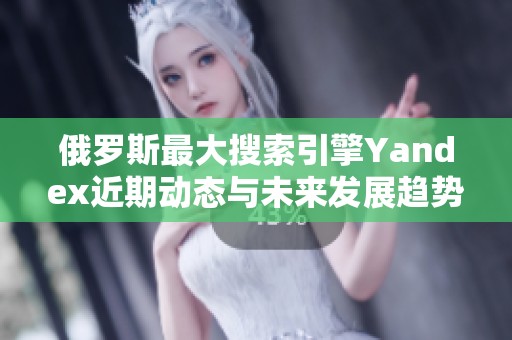 俄羅斯最大搜索引擎Yandex近期動態與未來發展趨勢分析