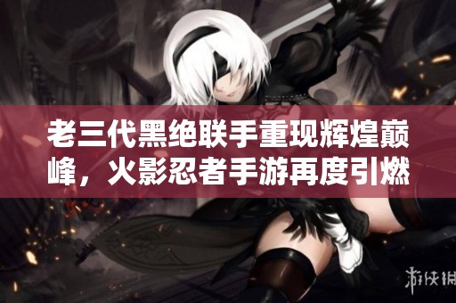 老三代黑絕聯手重現輝煌巔峰，火影忍者手游再度引燃戰斗熱情