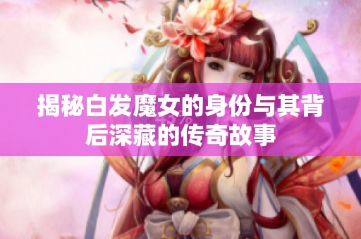 揭秘白發魔女的身份與其背后深藏的傳奇故事