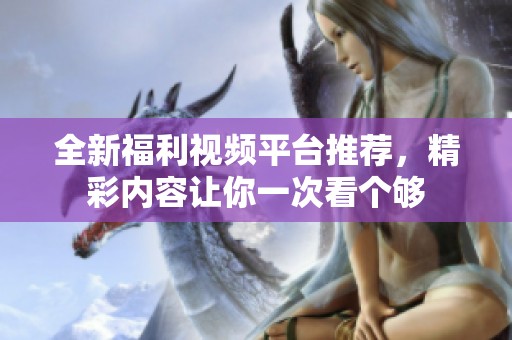 全新福利視頻平臺推薦，精彩內容讓你一次看個夠