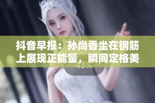 抖音早報：孫尚香坐在鋼筋上展現正能量，瞬間定格美好時刻