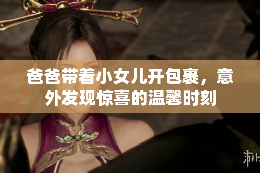 爸爸帶著小女兒開包裹，意外發現驚喜的溫馨時刻