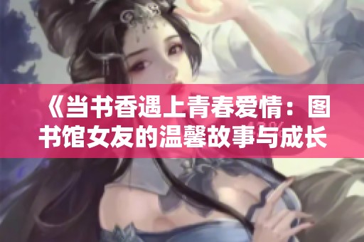 《當(dāng)書香遇上青春愛情：圖書館女友的溫馨故事與成長之旅》
