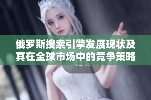 俄羅斯搜索引擎發(fā)展現(xiàn)狀及其在全球市場中的競爭策略分析