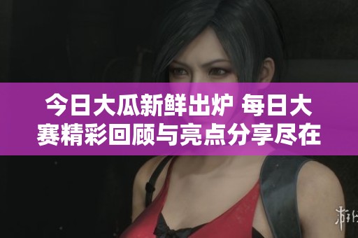 今日大瓜新鮮出爐 每日大賽精彩回顧與亮點分享盡在其中