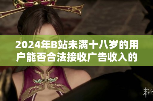 2024年B站未滿十八歲的用戶能否合法接收廣告收入的相關政策解析