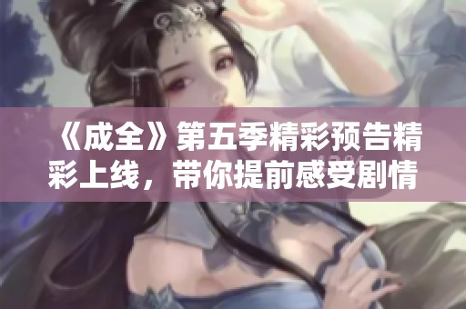 《成全》第五季精彩預告精彩上線，帶你提前感受劇情魅力與情感沖突