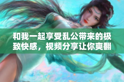 和我一起享受亂公帶來的極致快感，視頻分享讓你爽翻天