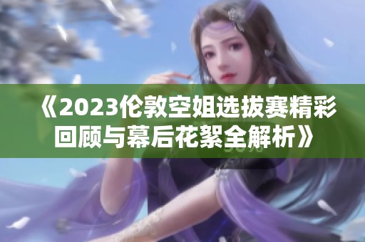 《2023倫敦空姐選拔賽精彩回顧與幕后花絮全解析》