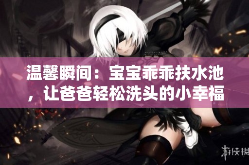 溫馨瞬間：寶寶乖乖扶水池，讓爸爸輕松洗頭的小幸福時刻