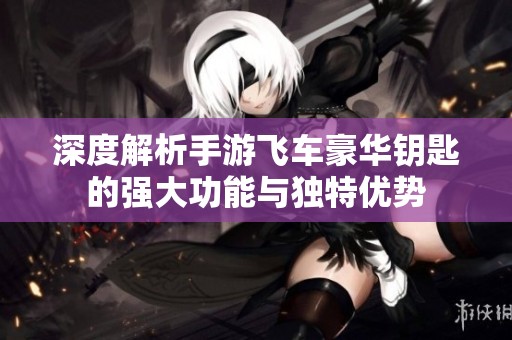深度解析手游飛車豪華鑰匙的強(qiáng)大功能與獨(dú)特優(yōu)勢(shì)