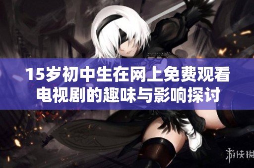 15歲初中生在網上免費觀看電視劇的趣味與影響探討