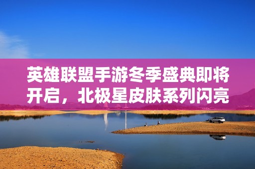 英雄聯盟手游冬季盛典即將開啟，北極星皮膚系列閃亮登場