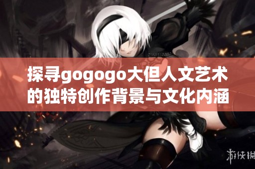 探尋gogogo大但人文藝術的獨特創作背景與文化內涵之旅