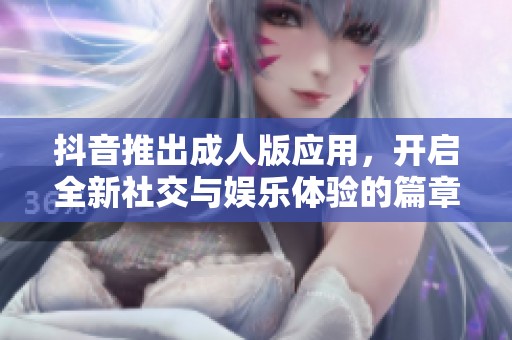 抖音推出成人版應用，開啟全新社交與娛樂體驗的篇章