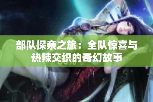 部隊(duì)探親之旅：全隊(duì)驚喜與熱辣交織的奇幻故事