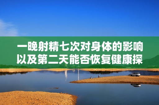 一晚射精七次對身體的影響以及第二天能否恢復健康探討
