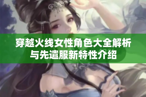 穿越火線女性角色大全解析與先遣服新特性介紹