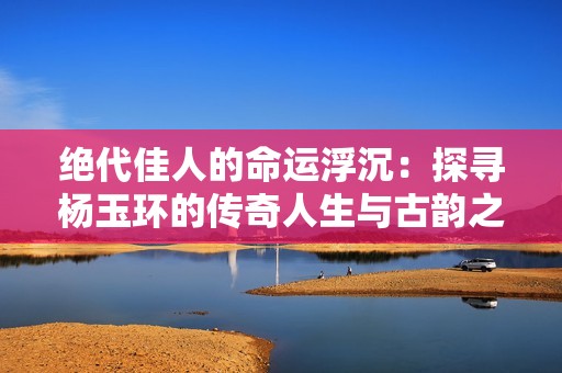 絕代佳人的命運浮沉：探尋楊玉環的傳奇人生與古韻之美