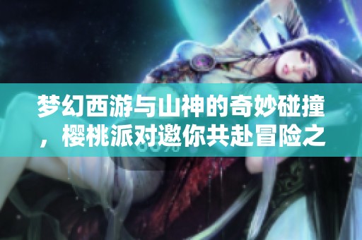 夢幻西游與山神的奇妙碰撞，櫻桃派對邀你共赴冒險之旅