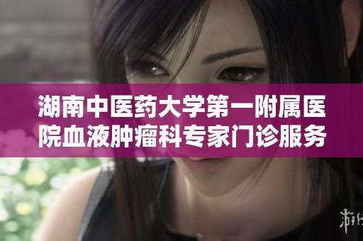 湖南中醫(yī)藥大學(xué)第一附屬醫(yī)院血液腫瘤科專家門診服務(wù)全新升級(jí)