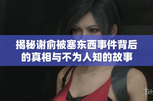 揭秘謝俞被塞東西事件背后的真相與不為人知的故事