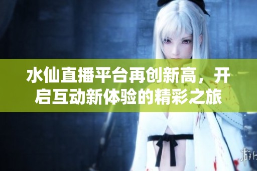 水仙直播平臺再創新高，開啟互動新體驗的精彩之旅