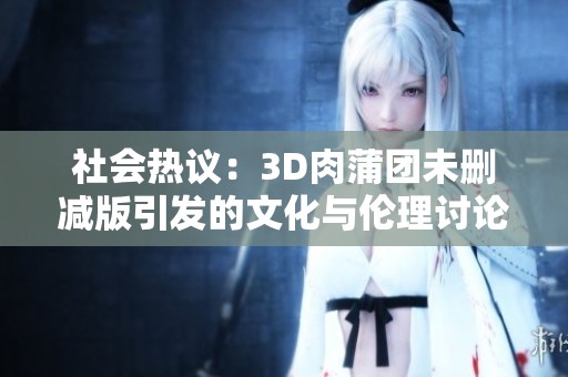 社會熱議：3D肉蒲團未刪減版引發的文化與倫理討論