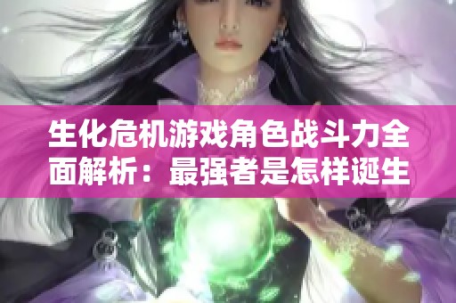 生化危機游戲角色戰(zhàn)斗力全面解析：最強者是怎樣誕生的與排行揭秘