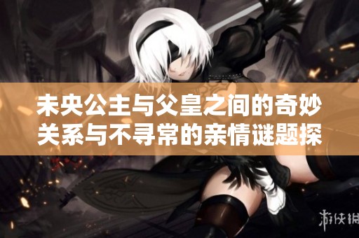 未央公主與父皇之間的奇妙關系與不尋常的親情謎題探討