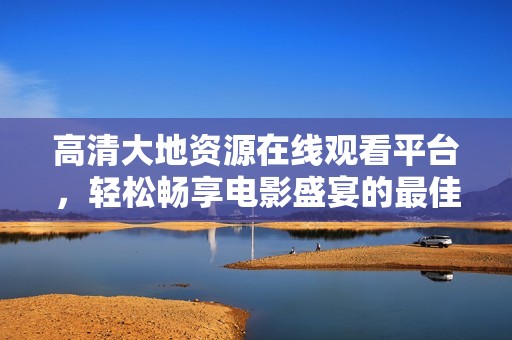 高清大地資源在線觀看平臺(tái)，輕松暢享電影盛宴的最佳選擇