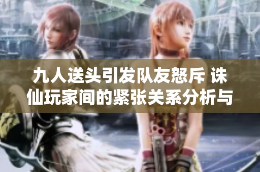 九人送頭引發隊友怒斥 誅仙玩家間的緊張關系分析與反思