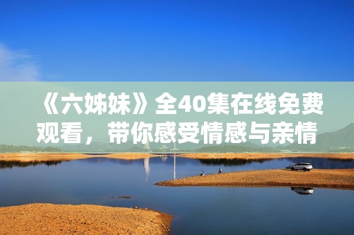 《六姊妹》全40集在線免費觀看，帶你感受情感與親情的動人故事