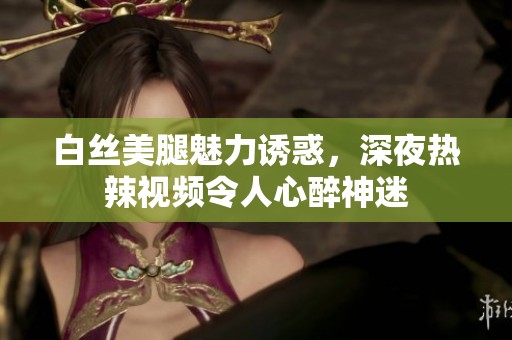 白絲美腿魅力誘惑，深夜熱辣視頻令人心醉神迷