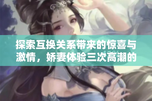探索互換關系帶來的驚喜與激情，嬌妻體驗三次高潮的故事
