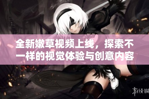 全新嫩草視頻上線，探索不一樣的視覺體驗(yàn)與創(chuàng)意內(nèi)容