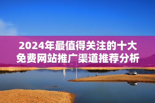 2024年最值得關(guān)注的十大免費(fèi)網(wǎng)站推廣渠道推薦分析