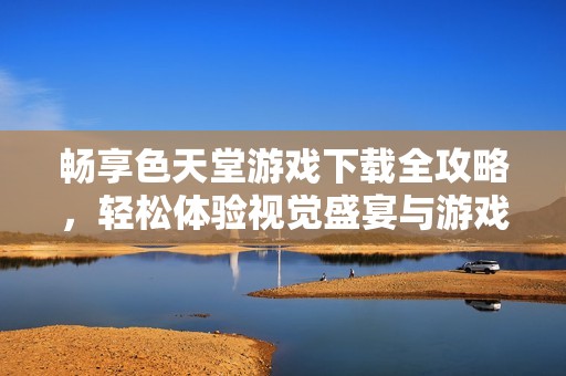 暢享色天堂游戲下載全攻略，輕松體驗視覺盛宴與游戲樂趣