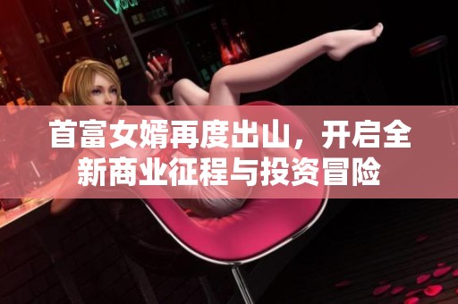 首富女婿再度出山，開啟全新商業(yè)征程與投資冒險