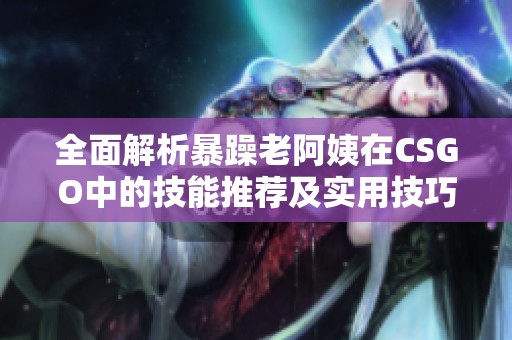 全面解析暴躁老阿姨在CSGO中的技能推薦及實用技巧分享