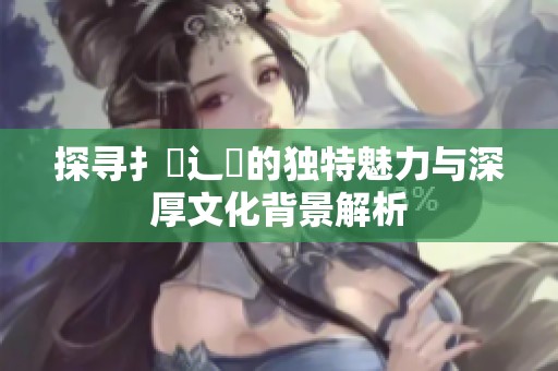 探尋扌喿辶畐的獨特魅力與深厚文化背景解析