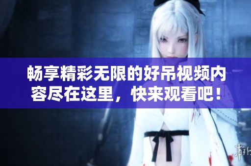 暢享精彩無限的好吊視頻內容盡在這里，快來觀看吧！