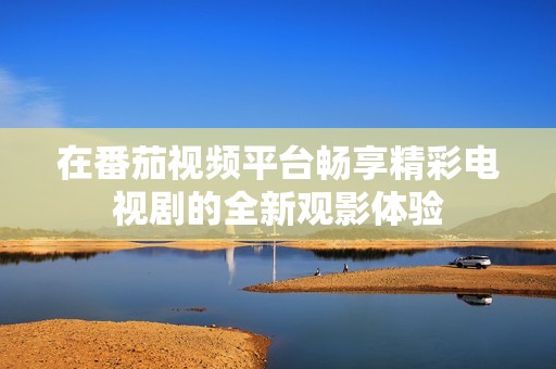 在番茄視頻平臺(tái)暢享精彩電視劇的全新觀影體驗(yàn)