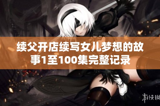 續父開店續寫女兒夢想的故事1至100集完整記錄